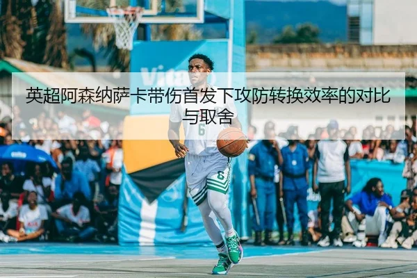 英超阿森纳萨卡带伤首发下攻防转换效率的对比与取舍